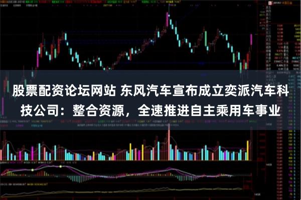 股票配资论坛网站 东风汽车宣布成立奕派汽车科技公司：整合资源，全速推进自主乘用车事业