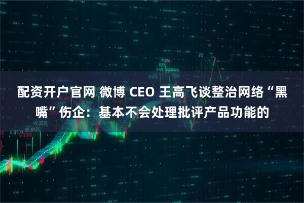 配资开户官网 微博 CEO 王高飞谈整治网络“黑嘴”伤企：基本不会处理批评产品功能的