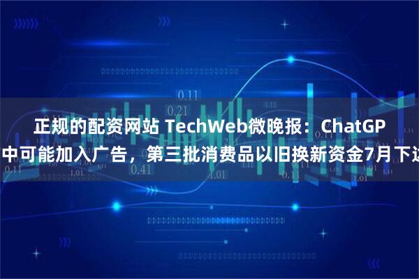 正规的配资网站 TechWeb微晚报：ChatGPT中可能加入广告，第三批消费品以旧换新资金7月下达