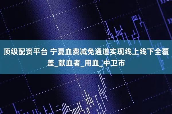 顶级配资平台 宁夏血费减免通道实现线上线下全覆盖_献血者_用血_中卫市