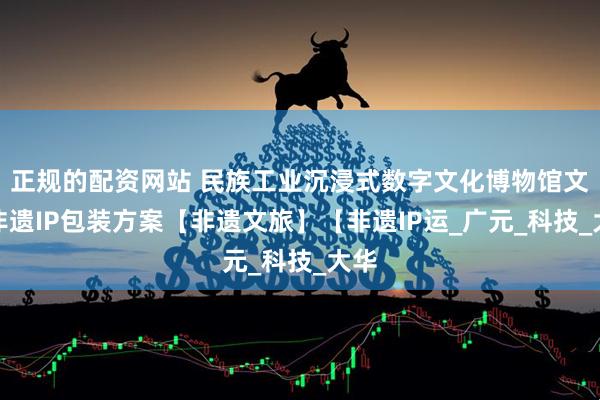 正规的配资网站 民族工业沉浸式数字文化博物馆文旅非遗IP包装方案【非遗文旅】【非遗IP运_广元_科技_大华