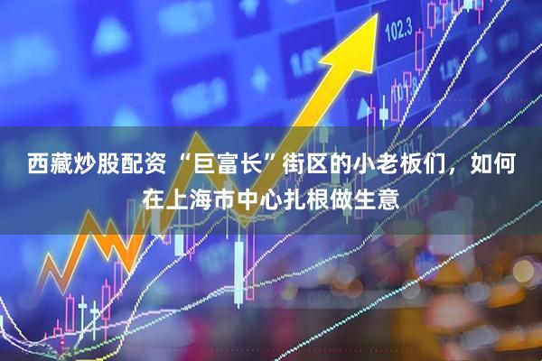 西藏炒股配资 “巨富长”街区的小老板们，如何在上海市中心扎根做生意