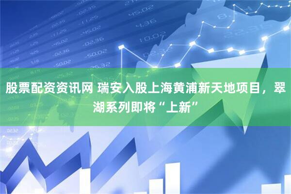 股票配资资讯网 瑞安入股上海黄浦新天地项目，翠湖系列即将“上新”