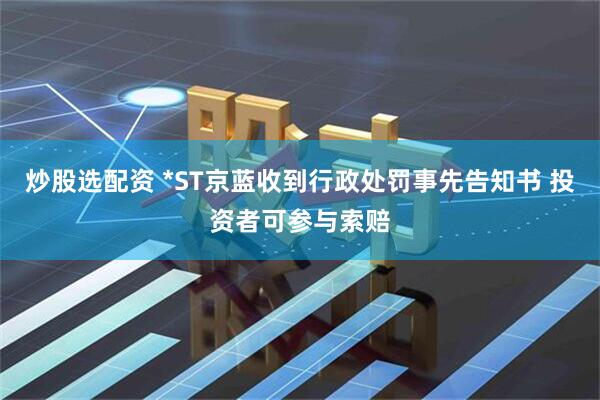 炒股选配资 *ST京蓝收到行政处罚事先告知书 投资者可参与索赔