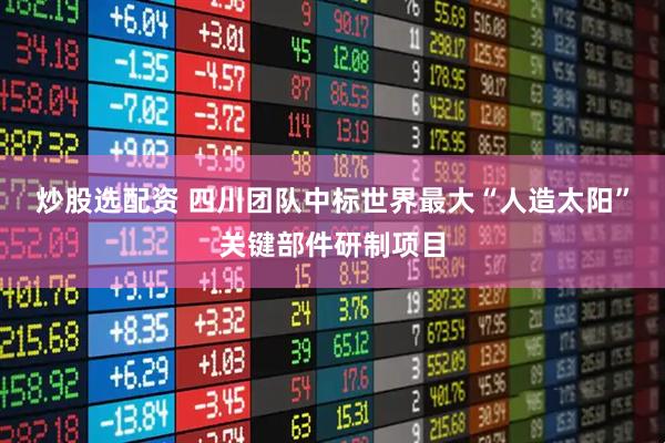 炒股选配资 四川团队中标世界最大“人造太阳”关键部件研制项目