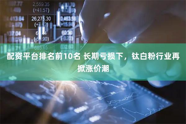配资平台排名前10名 长期亏损下，钛白粉行业再掀涨价潮