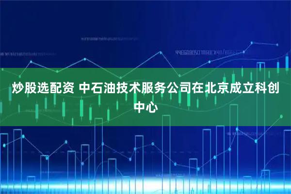 炒股选配资 中石油技术服务公司在北京成立科创中心