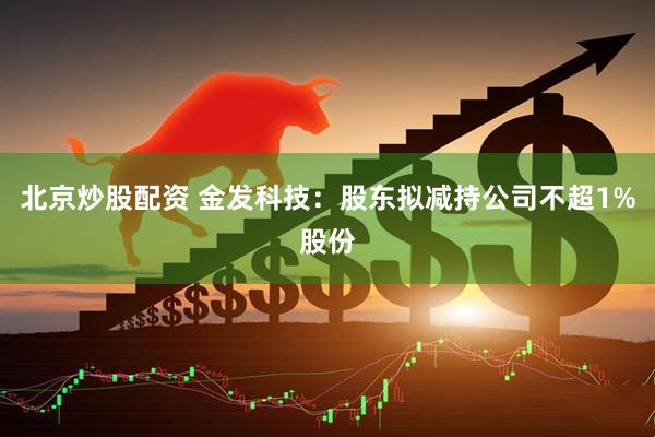 北京炒股配资 金发科技：股东拟减持公司不超1%股份