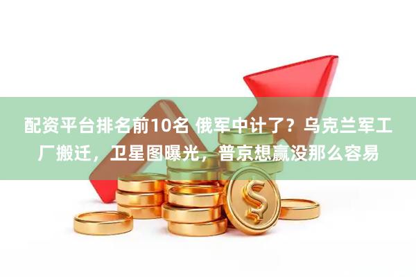 配资平台排名前10名 俄军中计了？乌克兰军工厂搬迁，卫星图曝光，普京想赢没那么容易