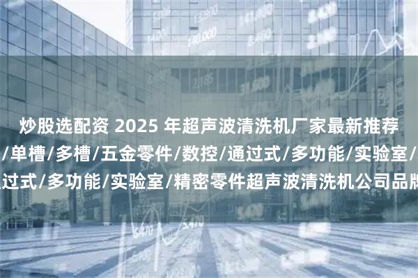 炒股选配资 2025 年超声波清洗机厂家最新推荐榜：全自动/大型/工业/单槽/多槽/五金零件/数控/通过式/多功能/实验室/精密零件超声波清洗机公司品牌推荐