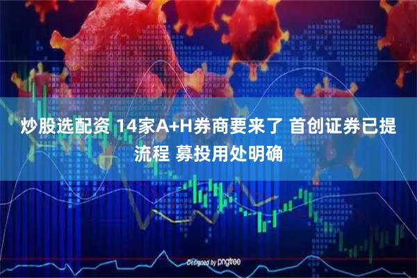 炒股选配资 14家A+H券商要来了 首创证券已提流程 募投用处明确