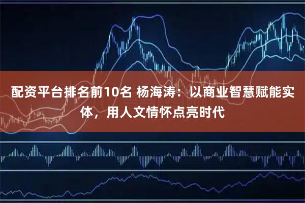 配资平台排名前10名 杨海涛：以商业智慧赋能实体，用人文情怀点亮时代