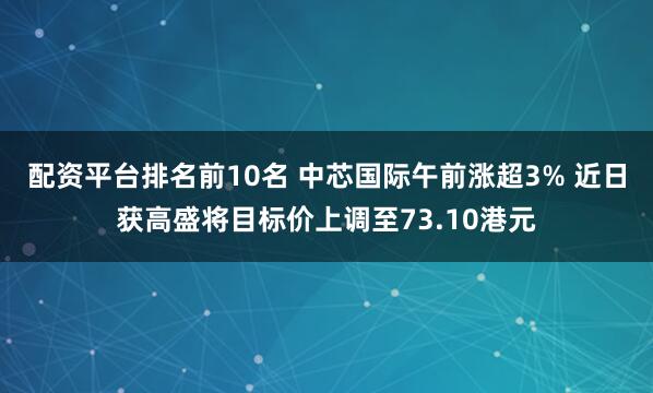 配资平台排名前10名 中芯国际午前涨超3% 近日获高盛将目标价上调至73.10港元