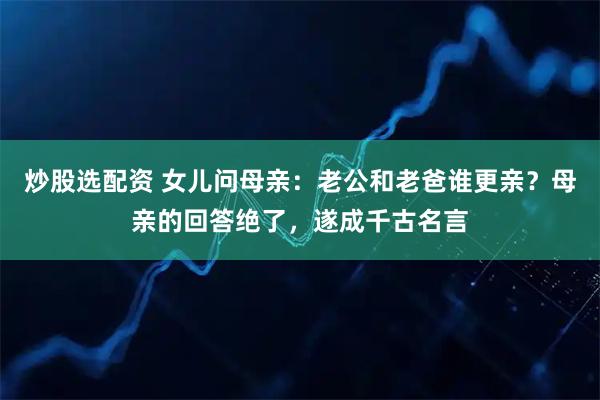 炒股选配资 女儿问母亲：老公和老爸谁更亲？母亲的回答绝了，遂成千古名言