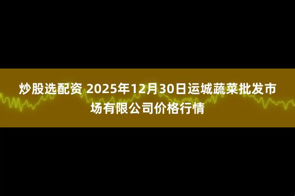 炒股选配资 2025年12月30日运城蔬菜批发市场有限公司价格行情