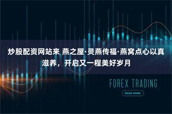 炒股配资网站来 燕之屋·灵燕传福·燕窝点心以真滋养，开启又一程美好岁月