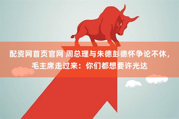 配资网首页官网 周总理与朱德彭德怀争论不休，毛主席走过来：你们都想要许光达