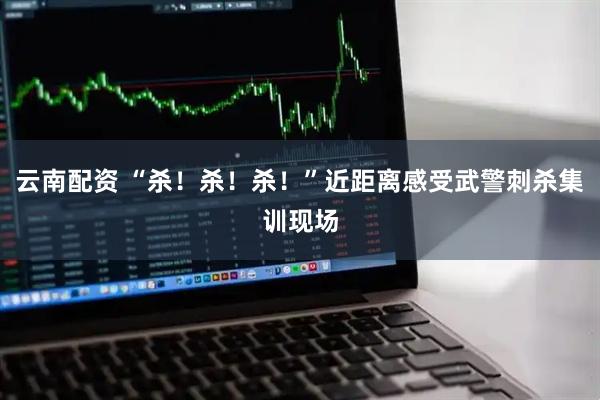 云南配资 “杀！杀！杀！”近距离感受武警刺杀集训现场
