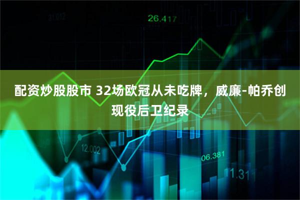 配资炒股股市 32场欧冠从未吃牌，威廉-帕乔创现役后卫纪录