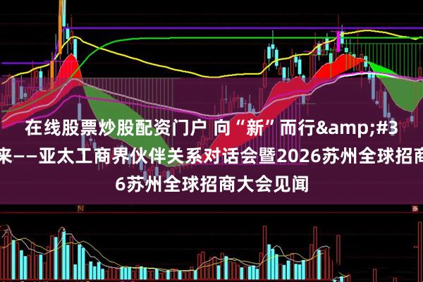 在线股票炒股配资门户 向“新”而行 共赢未来——亚太工商界伙伴关系对话会暨2026苏州全球招商大会见闻