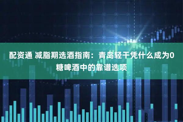 配资通 减脂期选酒指南：青岛轻干凭什么成为0糖啤酒中的靠谱选项