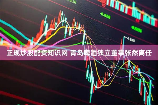 正规炒股配资知识网 青岛啤酒独立董事张然离任