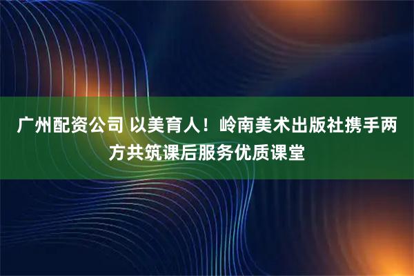 广州配资公司 以美育人！岭南美术出版社携手两方共筑课后服务优质课堂