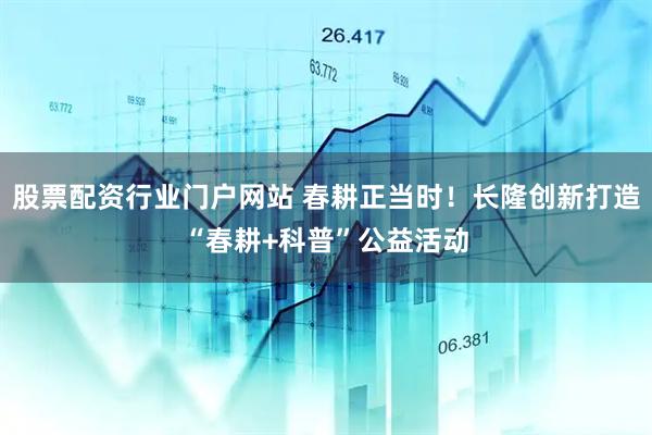 股票配资行业门户网站 春耕正当时！长隆创新打造“春耕+科普”公益活动