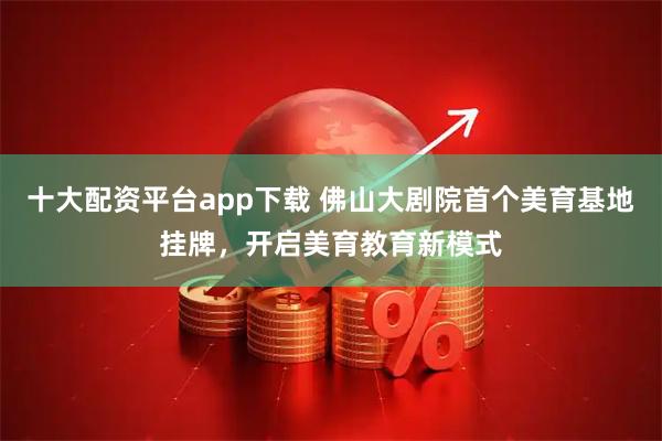 十大配资平台app下载 佛山大剧院首个美育基地挂牌，开启美育教育新模式