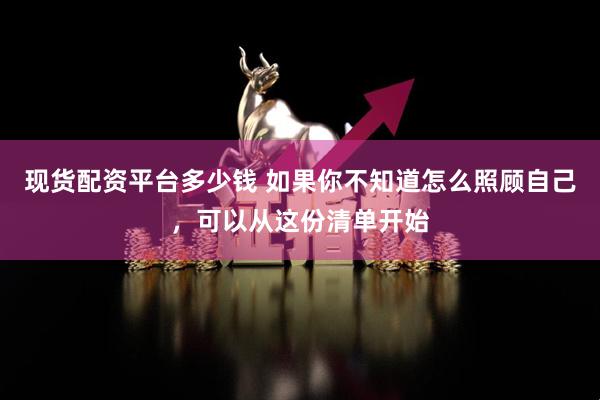 现货配资平台多少钱 如果你不知道怎么照顾自己，可以从这份清单开始
