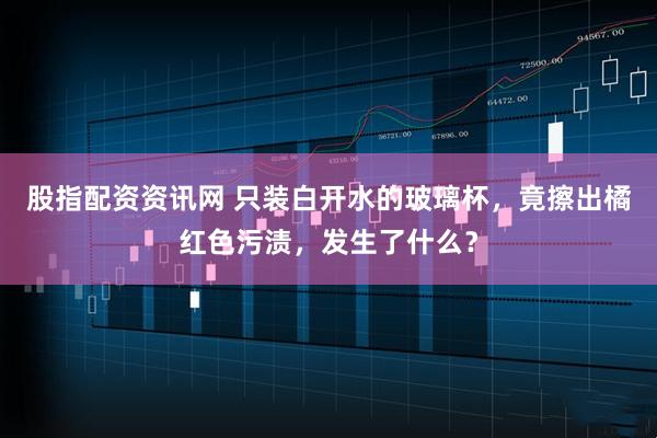 股指配资资讯网 只装白开水的玻璃杯，竟擦出橘红色污渍，发生了什么？