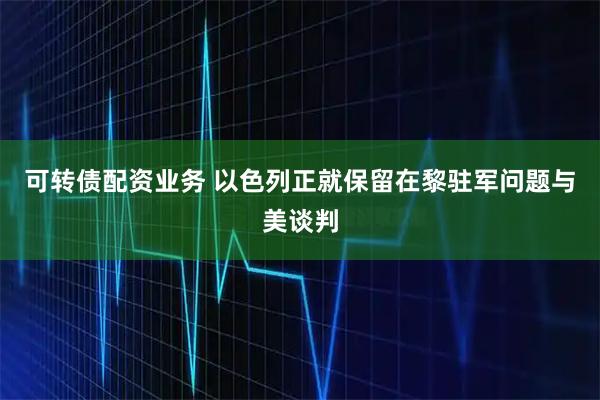 可转债配资业务 以色列正就保留在黎驻军问题与美谈判