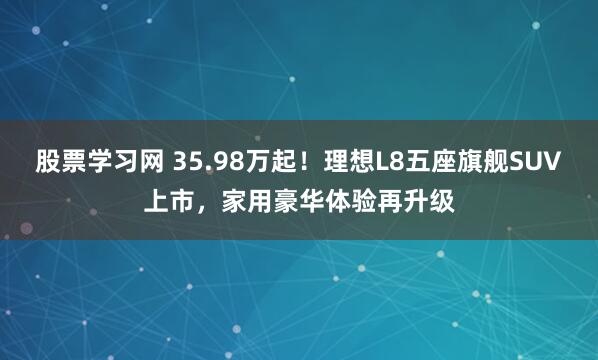股票学习网 35.98万起！理想L8五座旗舰SUV上市，家用豪华体验再升级