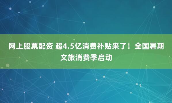 网上股票配资 超4.5亿消费补贴来了！全国暑期文旅消费季启动
