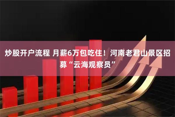 炒股开户流程 月薪6万包吃住！河南老君山景区招募“云海观察员”